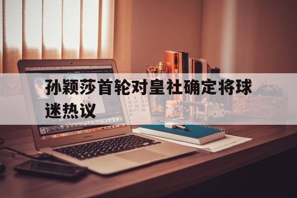 关于孙颖莎首轮对皇社确定将球迷热议的信息 关于孙颖莎首轮对皇社确定将球迷热议的信息